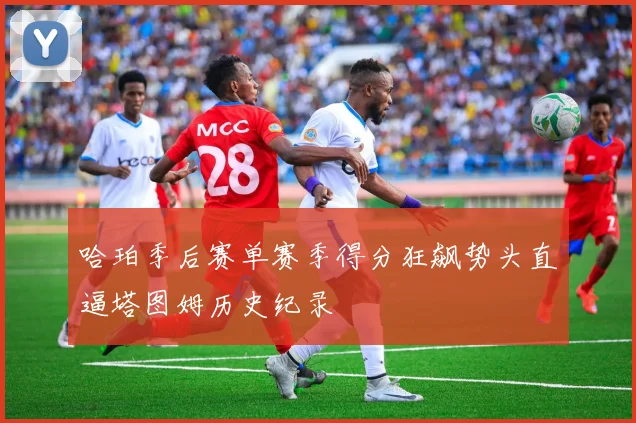 哈珀季后赛单赛季得分狂飙势头直逼塔图姆历史纪录