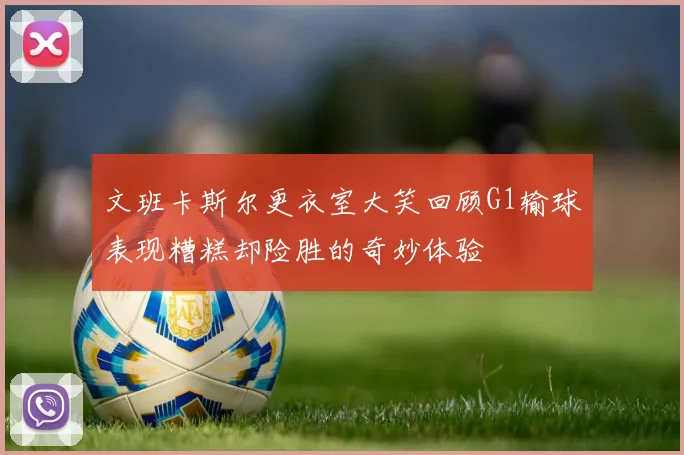 文班卡斯尔更衣室大笑回顾G1输球表现糟糕却险胜的奇妙体验
