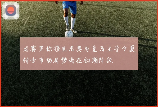 龙赛罗称穆里尼奥与皇马主导今夏转会市场局势尚在初期阶段