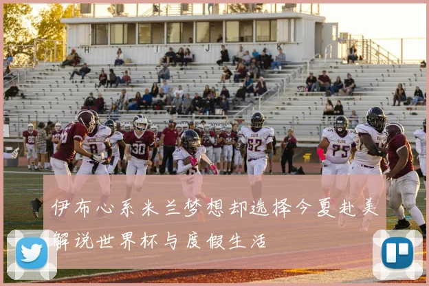 伊布心系米兰梦想却选择今夏赴美解说世界杯与度假生活