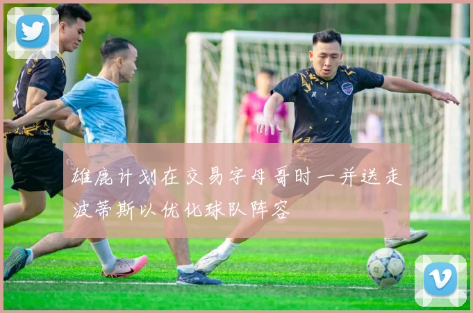 雄鹿计划在交易字母哥时一并送走波蒂斯以优化球队阵容