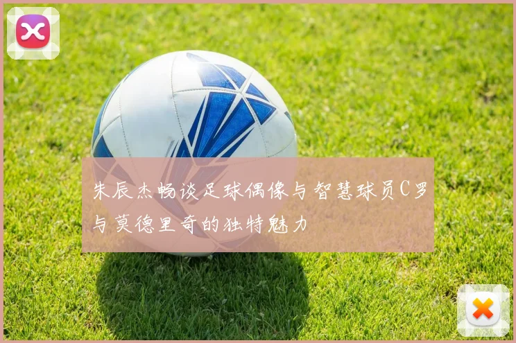 朱辰杰畅谈足球偶像与智慧球员C罗与莫德里奇的独特魅力