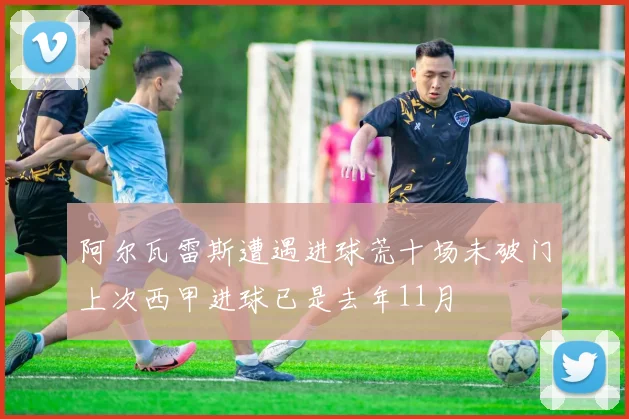 阿尔瓦雷斯遭遇进球荒十场未破门上次西甲进球已是去年11月