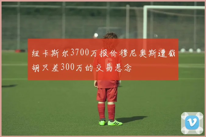 纽卡斯尔3700万报价穆尼奥斯遭截胡只差300万的交易悬念