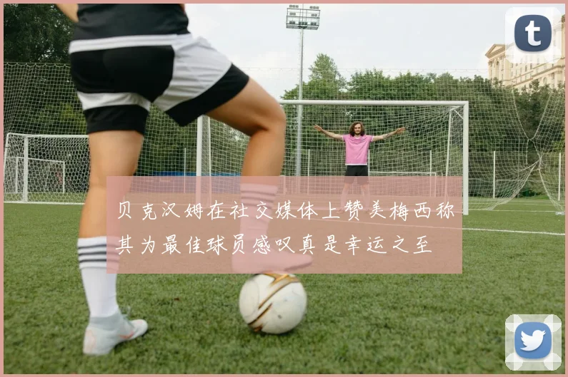 贝克汉姆在社交媒体上赞美梅西称其为最佳球员感叹真是幸运之至