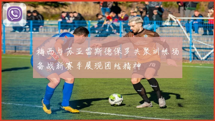 梅西与苏亚雷斯德保罗共聚训练场备战新赛季展现团结精神