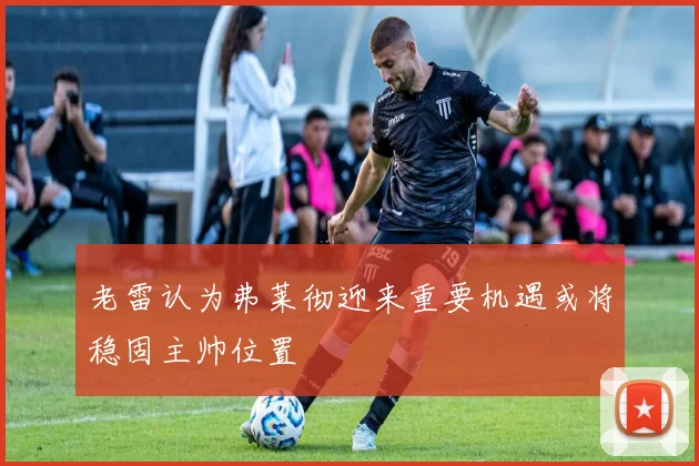 老雷认为弗莱彻迎来重要机遇或将稳固主帅位置