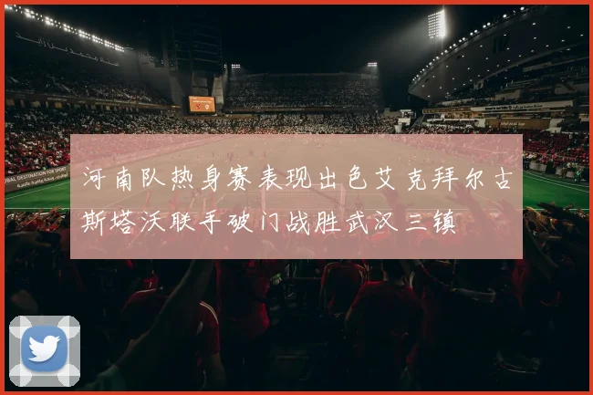 河南队热身赛表现出色艾克拜尔古斯塔沃联手破门战胜武汉三镇