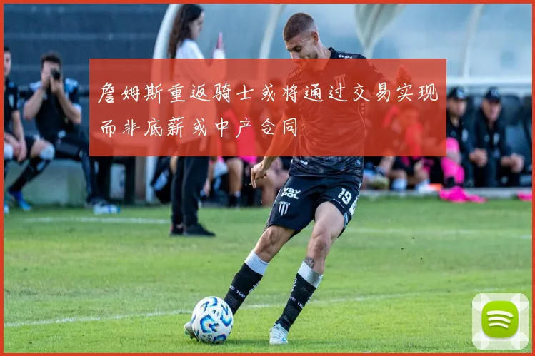 詹姆斯重返骑士或将通过交易实现而非底薪或中产合同