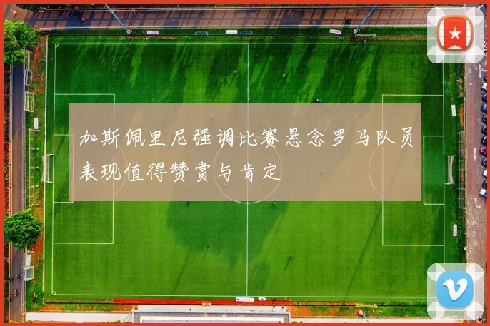 加斯佩里尼强调比赛悬念罗马队员表现值得赞赏与肯定