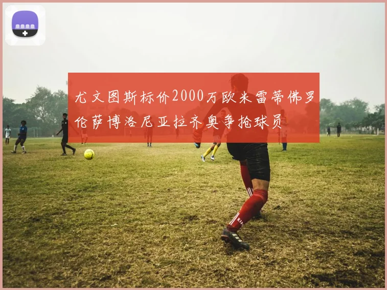 尤文图斯标价2000万欧米雷蒂佛罗伦萨博洛尼亚拉齐奥争抢球员
