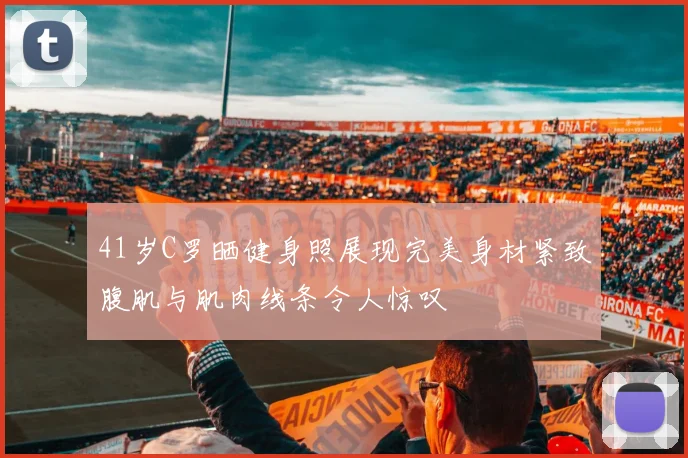 41岁C罗晒健身照展现完美身材紧致腹肌与肌肉线条令人惊叹