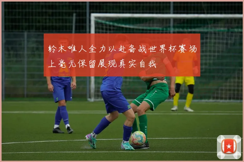 铃木唯人全力以赴备战世界杯赛场上毫无保留展现真实自我