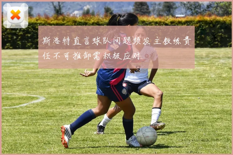 斯洛特直言球队问题频发主教练责任不可推卸需积极应对