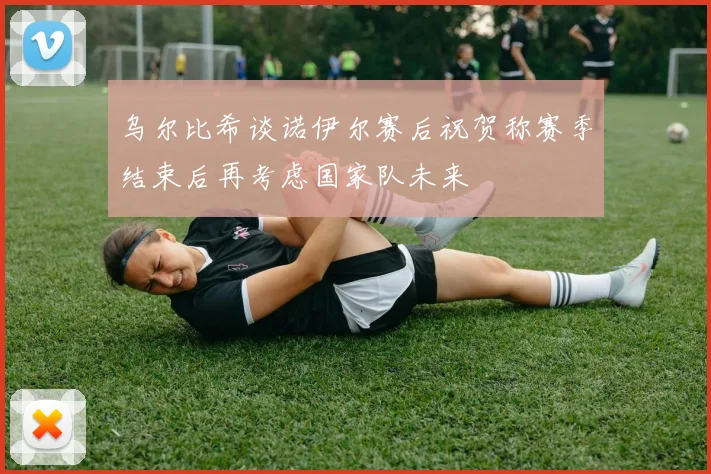乌尔比希谈诺伊尔赛后祝贺称赛季结束后再考虑国家队未来