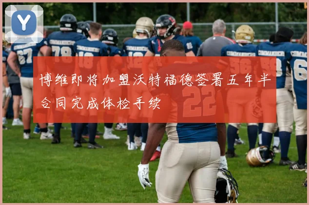 博维即将加盟沃特福德签署五年半合同完成体检手续