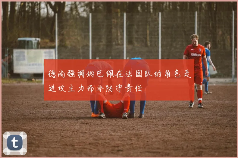 德尚强调姆巴佩在法国队的角色是进攻主力而非防守责任