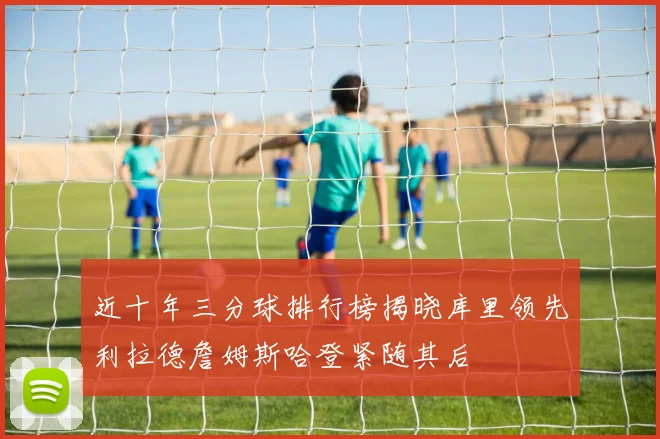 近十年三分球排行榜揭晓库里领先利拉德詹姆斯哈登紧随其后