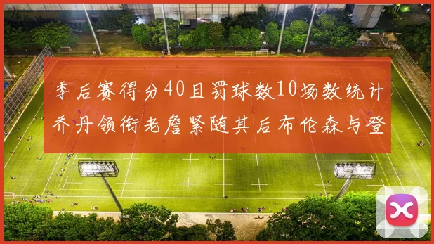 季后赛得分40且罚球数10场数统计乔丹领衔老詹紧随其后布伦森与登库并肩奋战